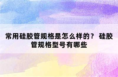 常用硅胶管规格是怎么样的？ 硅胶管规格型号有哪些